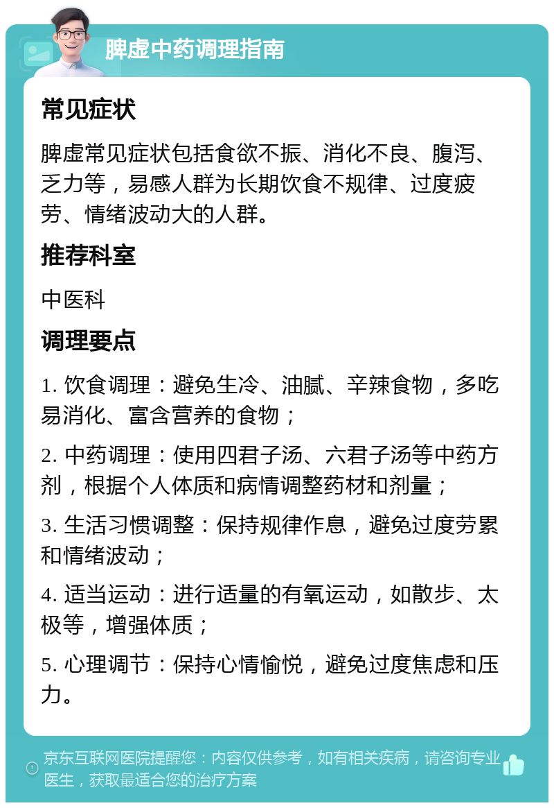 脾虚中药调理指南 常见症状 脾虚常见症状包括食欲不振、消化不良、腹泻、乏力等，易感人群为长期饮食不规律、过度疲劳、情绪波动大的人群。 推荐科室 中医科 调理要点 1. 饮食调理：避免生冷、油腻、辛辣食物，多吃易消化、富含营养的食物； 2. 中药调理：使用四君子汤、六君子汤等中药方剂，根据个人体质和病情调整药材和剂量； 3. 生活习惯调整：保持规律作息，避免过度劳累和情绪波动； 4. 适当运动：进行适量的有氧运动，如散步、太极等，增强体质； 5. 心理调节：保持心情愉悦，避免过度焦虑和压力。