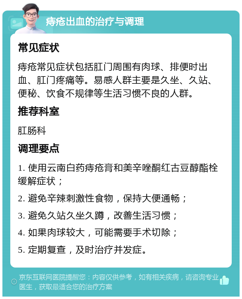 痔疮出血的治疗与调理 常见症状 痔疮常见症状包括肛门周围有肉球、排便时出血、肛门疼痛等。易感人群主要是久坐、久站、便秘、饮食不规律等生活习惯不良的人群。 推荐科室 肛肠科 调理要点 1. 使用云南白药痔疮膏和美辛唑酮红古豆醇酯栓缓解症状； 2. 避免辛辣刺激性食物，保持大便通畅； 3. 避免久站久坐久蹲，改善生活习惯； 4. 如果肉球较大，可能需要手术切除； 5. 定期复查，及时治疗并发症。