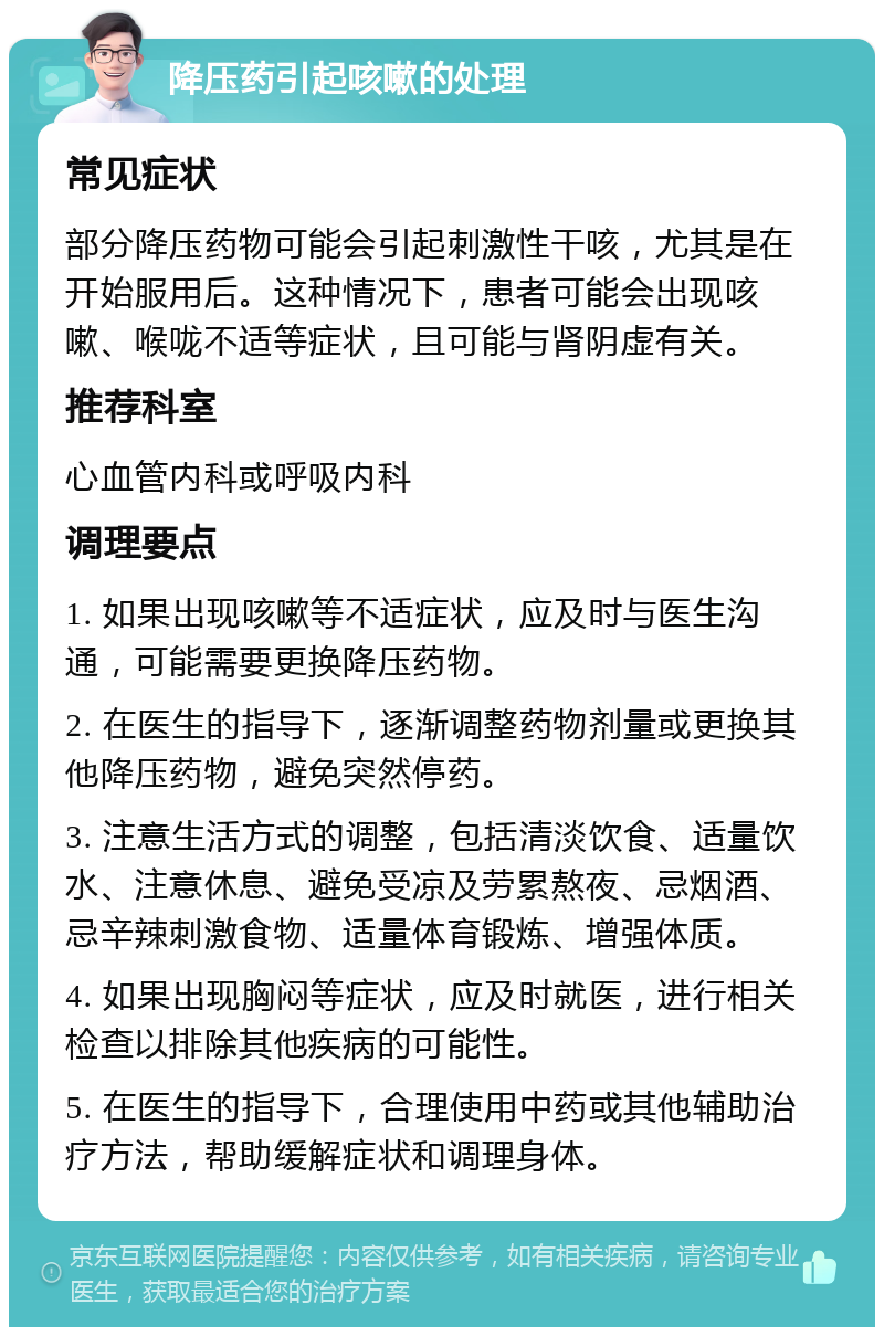 降压药引起咳嗽的处理 常见症状 部分降压药物可能会引起刺激性干咳，尤其是在开始服用后。这种情况下，患者可能会出现咳嗽、喉咙不适等症状，且可能与肾阴虚有关。 推荐科室 心血管内科或呼吸内科 调理要点 1. 如果出现咳嗽等不适症状，应及时与医生沟通，可能需要更换降压药物。 2. 在医生的指导下，逐渐调整药物剂量或更换其他降压药物，避免突然停药。 3. 注意生活方式的调整，包括清淡饮食、适量饮水、注意休息、避免受凉及劳累熬夜、忌烟酒、忌辛辣刺激食物、适量体育锻炼、增强体质。 4. 如果出现胸闷等症状，应及时就医，进行相关检查以排除其他疾病的可能性。 5. 在医生的指导下，合理使用中药或其他辅助治疗方法，帮助缓解症状和调理身体。