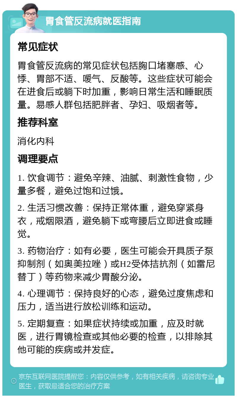 胃食管反流病就医指南 常见症状 胃食管反流病的常见症状包括胸口堵塞感、心悸、胃部不适、嗳气、反酸等。这些症状可能会在进食后或躺下时加重，影响日常生活和睡眠质量。易感人群包括肥胖者、孕妇、吸烟者等。 推荐科室 消化内科 调理要点 1. 饮食调节：避免辛辣、油腻、刺激性食物，少量多餐，避免过饱和过饿。 2. 生活习惯改善：保持正常体重，避免穿紧身衣，戒烟限酒，避免躺下或弯腰后立即进食或睡觉。 3. 药物治疗：如有必要，医生可能会开具质子泵抑制剂（如奥美拉唑）或H2受体拮抗剂（如雷尼替丁）等药物来减少胃酸分泌。 4. 心理调节：保持良好的心态，避免过度焦虑和压力，适当进行放松训练和运动。 5. 定期复查：如果症状持续或加重，应及时就医，进行胃镜检查或其他必要的检查，以排除其他可能的疾病或并发症。