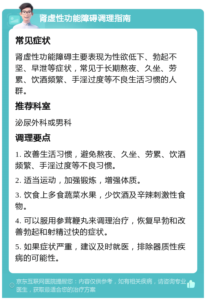 肾虚性功能障碍调理指南 常见症状 肾虚性功能障碍主要表现为性欲低下、勃起不坚、早泄等症状，常见于长期熬夜、久坐、劳累、饮酒频繁、手淫过度等不良生活习惯的人群。 推荐科室 泌尿外科或男科 调理要点 1. 改善生活习惯，避免熬夜、久坐、劳累、饮酒频繁、手淫过度等不良习惯。 2. 适当运动，加强锻炼，增强体质。 3. 饮食上多食蔬菜水果，少饮酒及辛辣刺激性食物。 4. 可以服用参茸鞭丸来调理治疗，恢复早勃和改善勃起和射精过快的症状。 5. 如果症状严重，建议及时就医，排除器质性疾病的可能性。