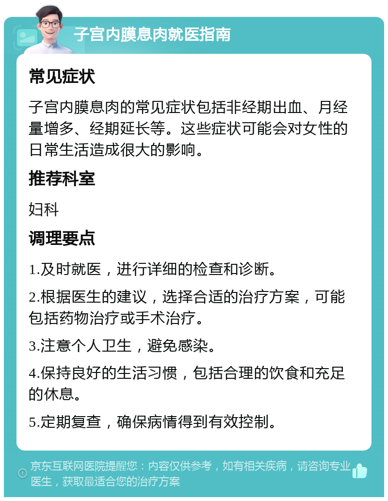 子宫内膜息肉就医指南 常见症状 子宫内膜息肉的常见症状包括非经期出血、月经量增多、经期延长等。这些症状可能会对女性的日常生活造成很大的影响。 推荐科室 妇科 调理要点 1.及时就医，进行详细的检查和诊断。 2.根据医生的建议，选择合适的治疗方案，可能包括药物治疗或手术治疗。 3.注意个人卫生，避免感染。 4.保持良好的生活习惯，包括合理的饮食和充足的休息。 5.定期复查，确保病情得到有效控制。