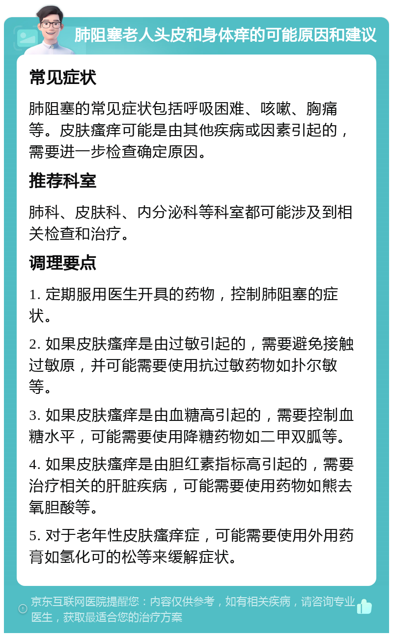 肺阻塞老人头皮和身体痒的可能原因和建议 常见症状 肺阻塞的常见症状包括呼吸困难、咳嗽、胸痛等。皮肤瘙痒可能是由其他疾病或因素引起的，需要进一步检查确定原因。 推荐科室 肺科、皮肤科、内分泌科等科室都可能涉及到相关检查和治疗。 调理要点 1. 定期服用医生开具的药物，控制肺阻塞的症状。 2. 如果皮肤瘙痒是由过敏引起的，需要避免接触过敏原，并可能需要使用抗过敏药物如扑尔敏等。 3. 如果皮肤瘙痒是由血糖高引起的，需要控制血糖水平，可能需要使用降糖药物如二甲双胍等。 4. 如果皮肤瘙痒是由胆红素指标高引起的，需要治疗相关的肝脏疾病，可能需要使用药物如熊去氧胆酸等。 5. 对于老年性皮肤瘙痒症，可能需要使用外用药膏如氢化可的松等来缓解症状。