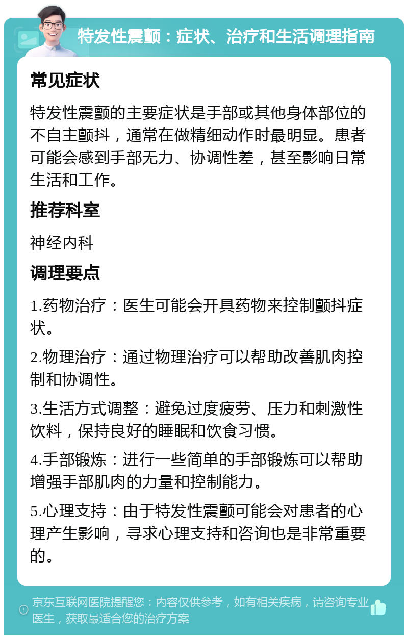 特发性震颤：症状、治疗和生活调理指南 常见症状 特发性震颤的主要症状是手部或其他身体部位的不自主颤抖，通常在做精细动作时最明显。患者可能会感到手部无力、协调性差，甚至影响日常生活和工作。 推荐科室 神经内科 调理要点 1.药物治疗：医生可能会开具药物来控制颤抖症状。 2.物理治疗：通过物理治疗可以帮助改善肌肉控制和协调性。 3.生活方式调整：避免过度疲劳、压力和刺激性饮料，保持良好的睡眠和饮食习惯。 4.手部锻炼：进行一些简单的手部锻炼可以帮助增强手部肌肉的力量和控制能力。 5.心理支持：由于特发性震颤可能会对患者的心理产生影响，寻求心理支持和咨询也是非常重要的。