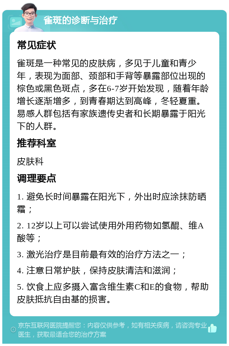 雀斑的诊断与治疗 常见症状 雀斑是一种常见的皮肤病，多见于儿童和青少年，表现为面部、颈部和手背等暴露部位出现的棕色或黑色斑点，多在6-7岁开始发现，随着年龄增长逐渐增多，到青春期达到高峰，冬轻夏重。易感人群包括有家族遗传史者和长期暴露于阳光下的人群。 推荐科室 皮肤科 调理要点 1. 避免长时间暴露在阳光下，外出时应涂抹防晒霜； 2. 12岁以上可以尝试使用外用药物如氢醌、维A酸等； 3. 激光治疗是目前最有效的治疗方法之一； 4. 注意日常护肤，保持皮肤清洁和滋润； 5. 饮食上应多摄入富含维生素C和E的食物，帮助皮肤抵抗自由基的损害。