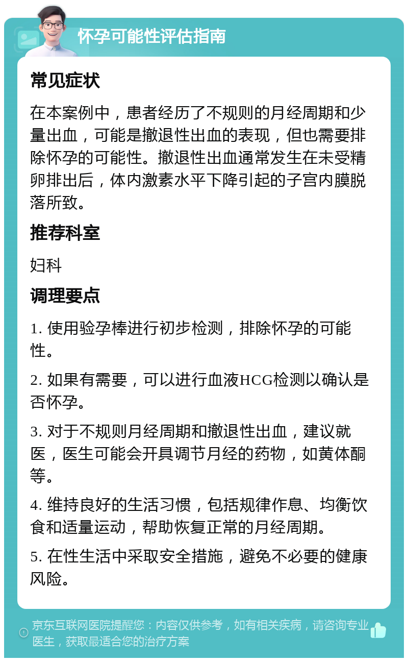 怀孕可能性评估指南 常见症状 在本案例中，患者经历了不规则的月经周期和少量出血，可能是撤退性出血的表现，但也需要排除怀孕的可能性。撤退性出血通常发生在未受精卵排出后，体内激素水平下降引起的子宫内膜脱落所致。 推荐科室 妇科 调理要点 1. 使用验孕棒进行初步检测，排除怀孕的可能性。 2. 如果有需要，可以进行血液HCG检测以确认是否怀孕。 3. 对于不规则月经周期和撤退性出血，建议就医，医生可能会开具调节月经的药物，如黄体酮等。 4. 维持良好的生活习惯，包括规律作息、均衡饮食和适量运动，帮助恢复正常的月经周期。 5. 在性生活中采取安全措施，避免不必要的健康风险。