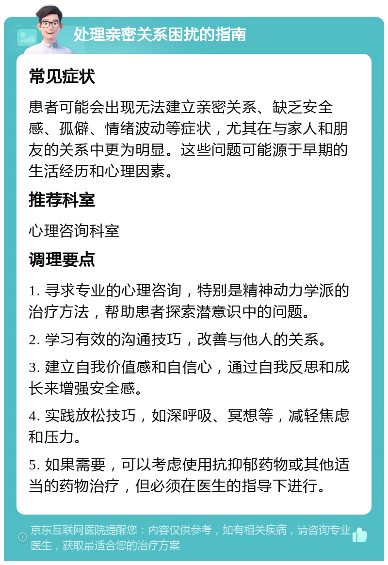 处理亲密关系困扰的指南 常见症状 患者可能会出现无法建立亲密关系、缺乏安全感、孤僻、情绪波动等症状，尤其在与家人和朋友的关系中更为明显。这些问题可能源于早期的生活经历和心理因素。 推荐科室 心理咨询科室 调理要点 1. 寻求专业的心理咨询，特别是精神动力学派的治疗方法，帮助患者探索潜意识中的问题。 2. 学习有效的沟通技巧，改善与他人的关系。 3. 建立自我价值感和自信心，通过自我反思和成长来增强安全感。 4. 实践放松技巧，如深呼吸、冥想等，减轻焦虑和压力。 5. 如果需要，可以考虑使用抗抑郁药物或其他适当的药物治疗，但必须在医生的指导下进行。