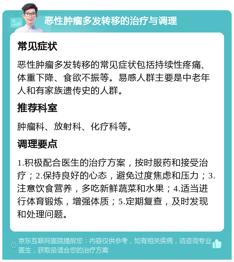 恶性肿瘤多发转移的治疗与调理 常见症状 恶性肿瘤多发转移的常见症状包括持续性疼痛、体重下降、食欲不振等。易感人群主要是中老年人和有家族遗传史的人群。 推荐科室 肿瘤科、放射科、化疗科等。 调理要点 1.积极配合医生的治疗方案，按时服药和接受治疗；2.保持良好的心态，避免过度焦虑和压力；3.注意饮食营养，多吃新鲜蔬菜和水果；4.适当进行体育锻炼，增强体质；5.定期复查，及时发现和处理问题。