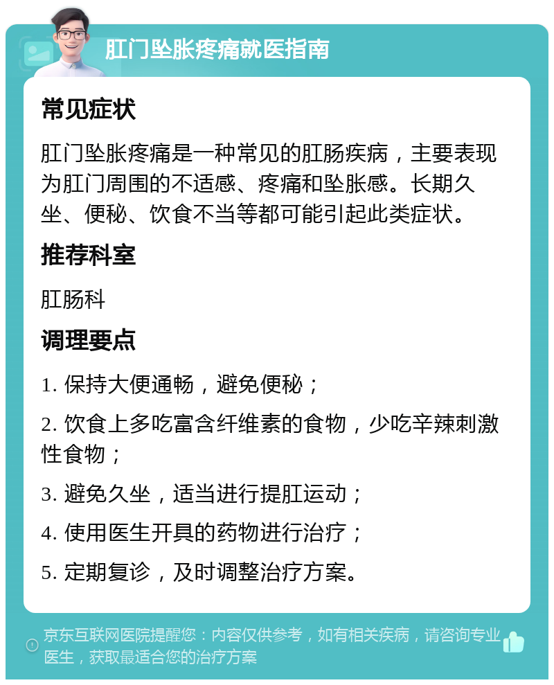 肛门坠胀疼痛就医指南 常见症状 肛门坠胀疼痛是一种常见的肛肠疾病，主要表现为肛门周围的不适感、疼痛和坠胀感。长期久坐、便秘、饮食不当等都可能引起此类症状。 推荐科室 肛肠科 调理要点 1. 保持大便通畅，避免便秘； 2. 饮食上多吃富含纤维素的食物，少吃辛辣刺激性食物； 3. 避免久坐，适当进行提肛运动； 4. 使用医生开具的药物进行治疗； 5. 定期复诊，及时调整治疗方案。