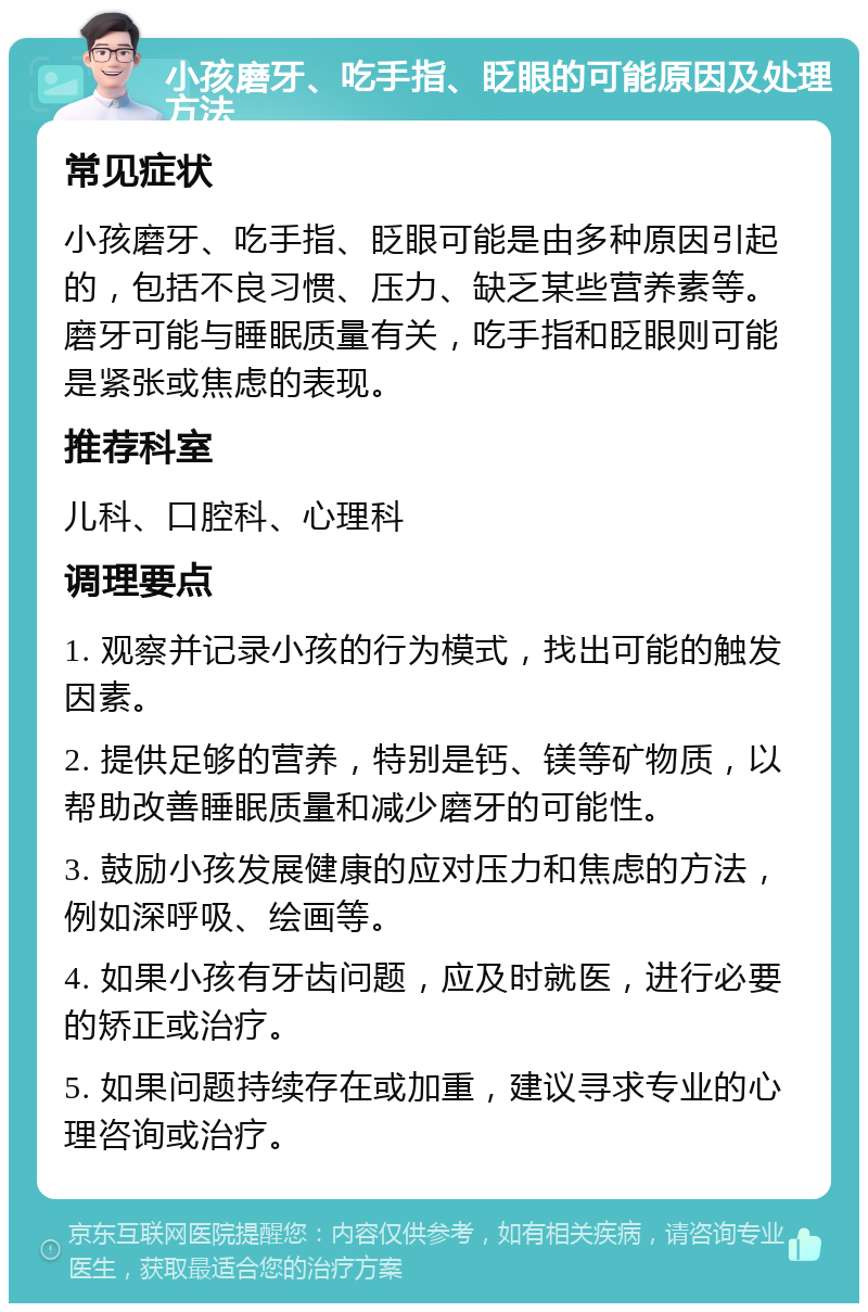 小孩磨牙、吃手指、眨眼的可能原因及处理方法 常见症状 小孩磨牙、吃手指、眨眼可能是由多种原因引起的，包括不良习惯、压力、缺乏某些营养素等。磨牙可能与睡眠质量有关，吃手指和眨眼则可能是紧张或焦虑的表现。 推荐科室 儿科、口腔科、心理科 调理要点 1. 观察并记录小孩的行为模式，找出可能的触发因素。 2. 提供足够的营养，特别是钙、镁等矿物质，以帮助改善睡眠质量和减少磨牙的可能性。 3. 鼓励小孩发展健康的应对压力和焦虑的方法，例如深呼吸、绘画等。 4. 如果小孩有牙齿问题，应及时就医，进行必要的矫正或治疗。 5. 如果问题持续存在或加重，建议寻求专业的心理咨询或治疗。