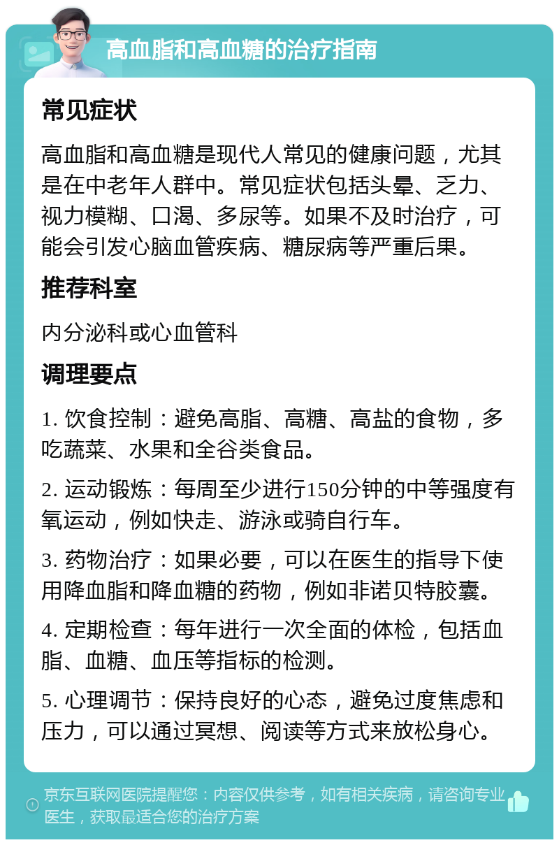 高血脂和高血糖的治疗指南 常见症状 高血脂和高血糖是现代人常见的健康问题，尤其是在中老年人群中。常见症状包括头晕、乏力、视力模糊、口渴、多尿等。如果不及时治疗，可能会引发心脑血管疾病、糖尿病等严重后果。 推荐科室 内分泌科或心血管科 调理要点 1. 饮食控制：避免高脂、高糖、高盐的食物，多吃蔬菜、水果和全谷类食品。 2. 运动锻炼：每周至少进行150分钟的中等强度有氧运动，例如快走、游泳或骑自行车。 3. 药物治疗：如果必要，可以在医生的指导下使用降血脂和降血糖的药物，例如非诺贝特胶囊。 4. 定期检查：每年进行一次全面的体检，包括血脂、血糖、血压等指标的检测。 5. 心理调节：保持良好的心态，避免过度焦虑和压力，可以通过冥想、阅读等方式来放松身心。