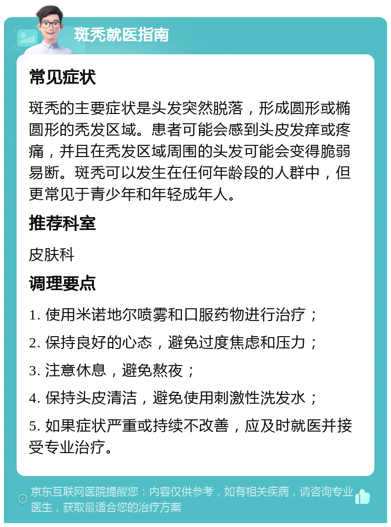 斑秃就医指南 常见症状 斑秃的主要症状是头发突然脱落，形成圆形或椭圆形的秃发区域。患者可能会感到头皮发痒或疼痛，并且在秃发区域周围的头发可能会变得脆弱易断。斑秃可以发生在任何年龄段的人群中，但更常见于青少年和年轻成年人。 推荐科室 皮肤科 调理要点 1. 使用米诺地尔喷雾和口服药物进行治疗； 2. 保持良好的心态，避免过度焦虑和压力； 3. 注意休息，避免熬夜； 4. 保持头皮清洁，避免使用刺激性洗发水； 5. 如果症状严重或持续不改善，应及时就医并接受专业治疗。