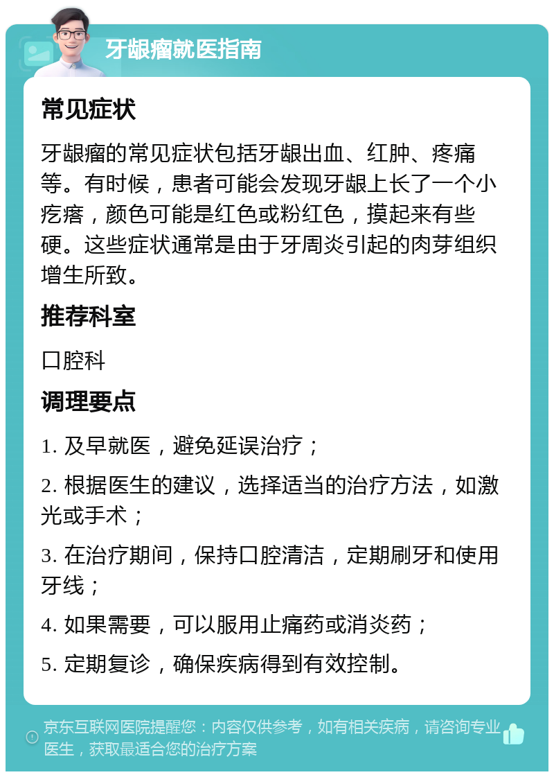 牙龈瘤就医指南 常见症状 牙龈瘤的常见症状包括牙龈出血、红肿、疼痛等。有时候，患者可能会发现牙龈上长了一个小疙瘩，颜色可能是红色或粉红色，摸起来有些硬。这些症状通常是由于牙周炎引起的肉芽组织增生所致。 推荐科室 口腔科 调理要点 1. 及早就医，避免延误治疗； 2. 根据医生的建议，选择适当的治疗方法，如激光或手术； 3. 在治疗期间，保持口腔清洁，定期刷牙和使用牙线； 4. 如果需要，可以服用止痛药或消炎药； 5. 定期复诊，确保疾病得到有效控制。