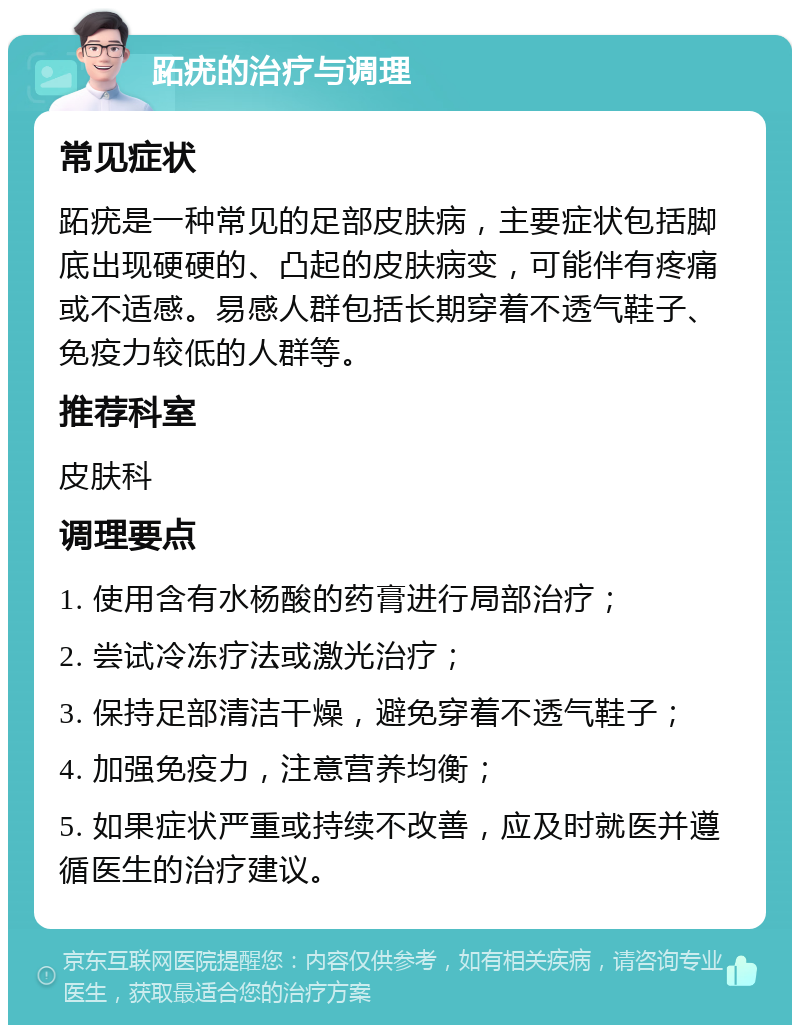 跖疣的治疗与调理 常见症状 跖疣是一种常见的足部皮肤病，主要症状包括脚底出现硬硬的、凸起的皮肤病变，可能伴有疼痛或不适感。易感人群包括长期穿着不透气鞋子、免疫力较低的人群等。 推荐科室 皮肤科 调理要点 1. 使用含有水杨酸的药膏进行局部治疗； 2. 尝试冷冻疗法或激光治疗； 3. 保持足部清洁干燥，避免穿着不透气鞋子； 4. 加强免疫力，注意营养均衡； 5. 如果症状严重或持续不改善，应及时就医并遵循医生的治疗建议。