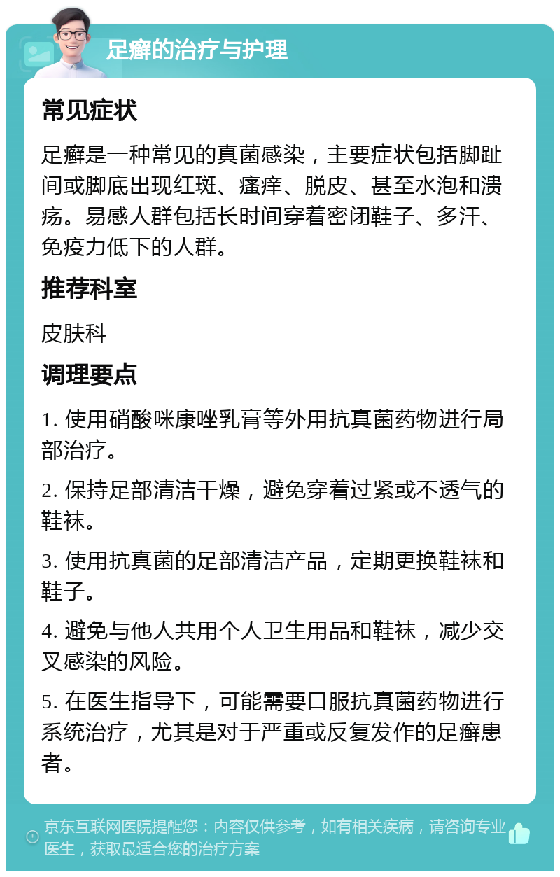 足癣的治疗与护理 常见症状 足癣是一种常见的真菌感染，主要症状包括脚趾间或脚底出现红斑、瘙痒、脱皮、甚至水泡和溃疡。易感人群包括长时间穿着密闭鞋子、多汗、免疫力低下的人群。 推荐科室 皮肤科 调理要点 1. 使用硝酸咪康唑乳膏等外用抗真菌药物进行局部治疗。 2. 保持足部清洁干燥，避免穿着过紧或不透气的鞋袜。 3. 使用抗真菌的足部清洁产品，定期更换鞋袜和鞋子。 4. 避免与他人共用个人卫生用品和鞋袜，减少交叉感染的风险。 5. 在医生指导下，可能需要口服抗真菌药物进行系统治疗，尤其是对于严重或反复发作的足癣患者。