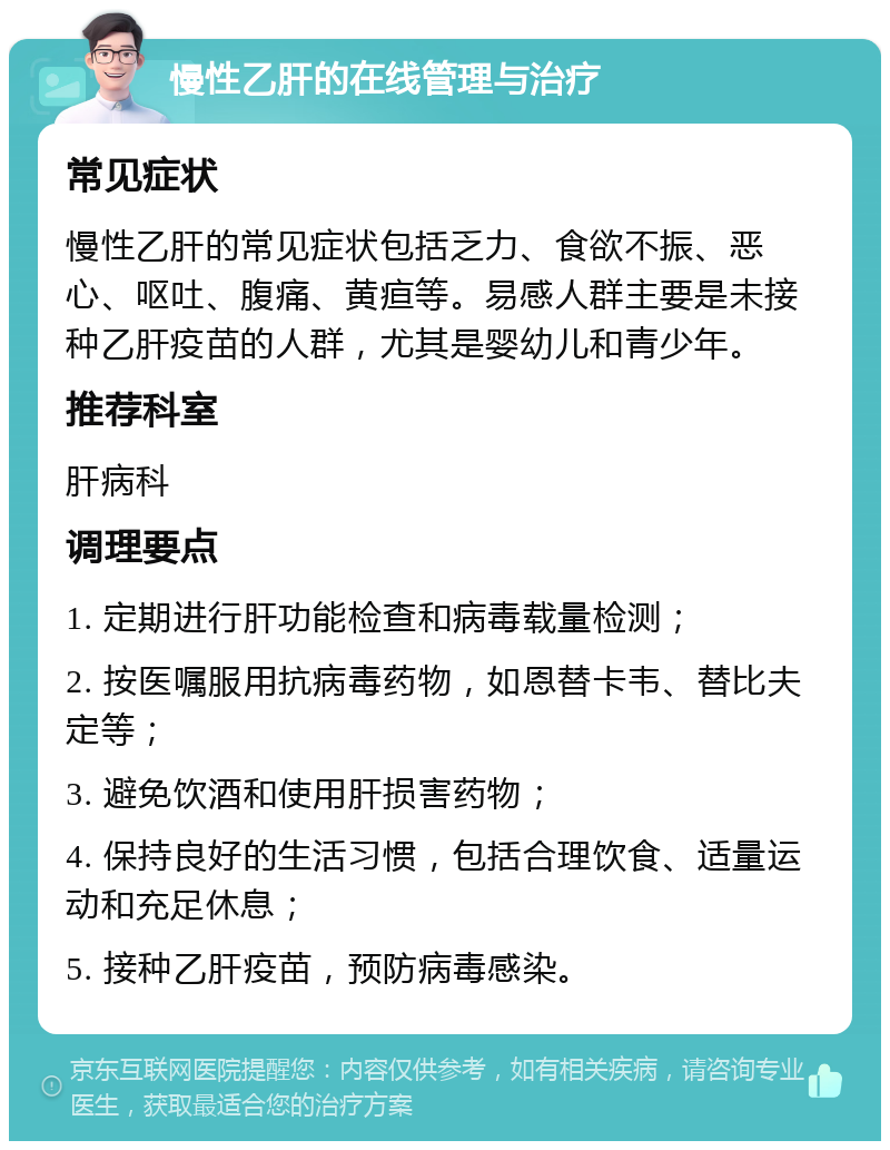 慢性乙肝的在线管理与治疗 常见症状 慢性乙肝的常见症状包括乏力、食欲不振、恶心、呕吐、腹痛、黄疸等。易感人群主要是未接种乙肝疫苗的人群，尤其是婴幼儿和青少年。 推荐科室 肝病科 调理要点 1. 定期进行肝功能检查和病毒载量检测； 2. 按医嘱服用抗病毒药物，如恩替卡韦、替比夫定等； 3. 避免饮酒和使用肝损害药物； 4. 保持良好的生活习惯，包括合理饮食、适量运动和充足休息； 5. 接种乙肝疫苗，预防病毒感染。