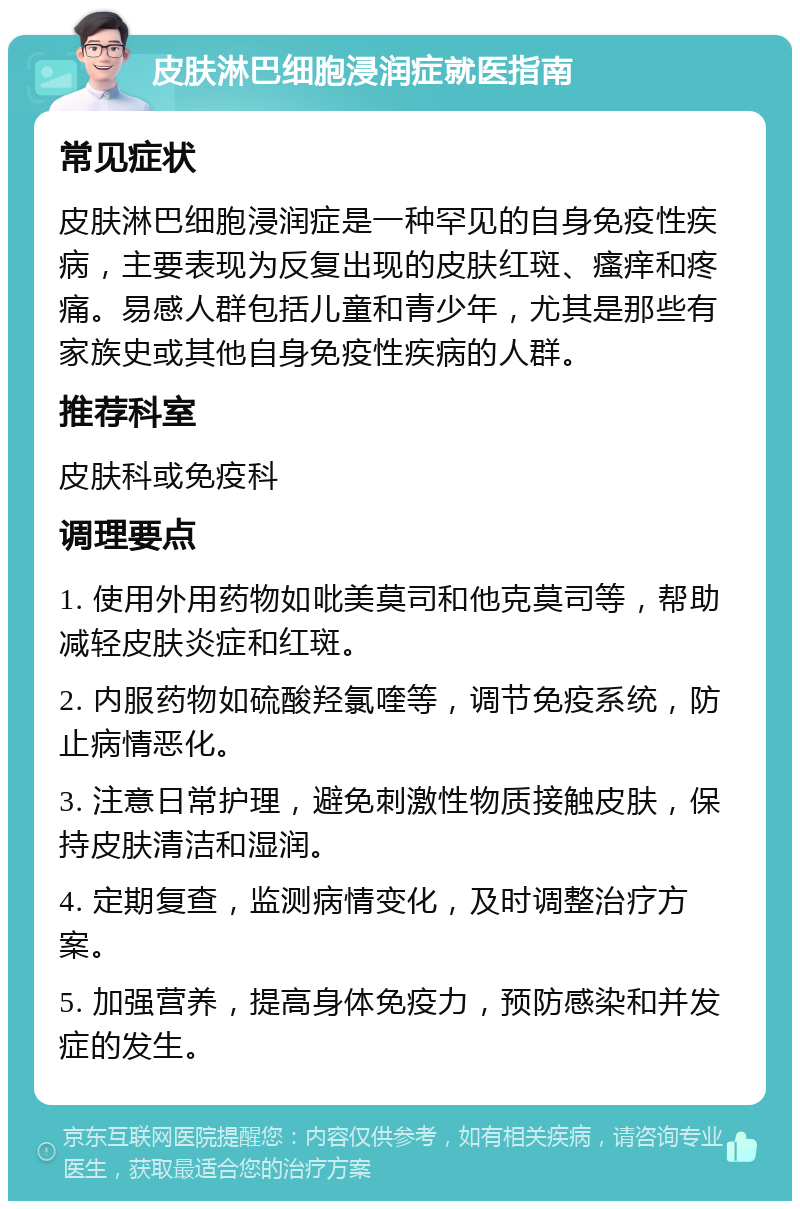 皮肤淋巴细胞浸润症就医指南 常见症状 皮肤淋巴细胞浸润症是一种罕见的自身免疫性疾病，主要表现为反复出现的皮肤红斑、瘙痒和疼痛。易感人群包括儿童和青少年，尤其是那些有家族史或其他自身免疫性疾病的人群。 推荐科室 皮肤科或免疫科 调理要点 1. 使用外用药物如吡美莫司和他克莫司等，帮助减轻皮肤炎症和红斑。 2. 内服药物如硫酸羟氯喹等，调节免疫系统，防止病情恶化。 3. 注意日常护理，避免刺激性物质接触皮肤，保持皮肤清洁和湿润。 4. 定期复查，监测病情变化，及时调整治疗方案。 5. 加强营养，提高身体免疫力，预防感染和并发症的发生。