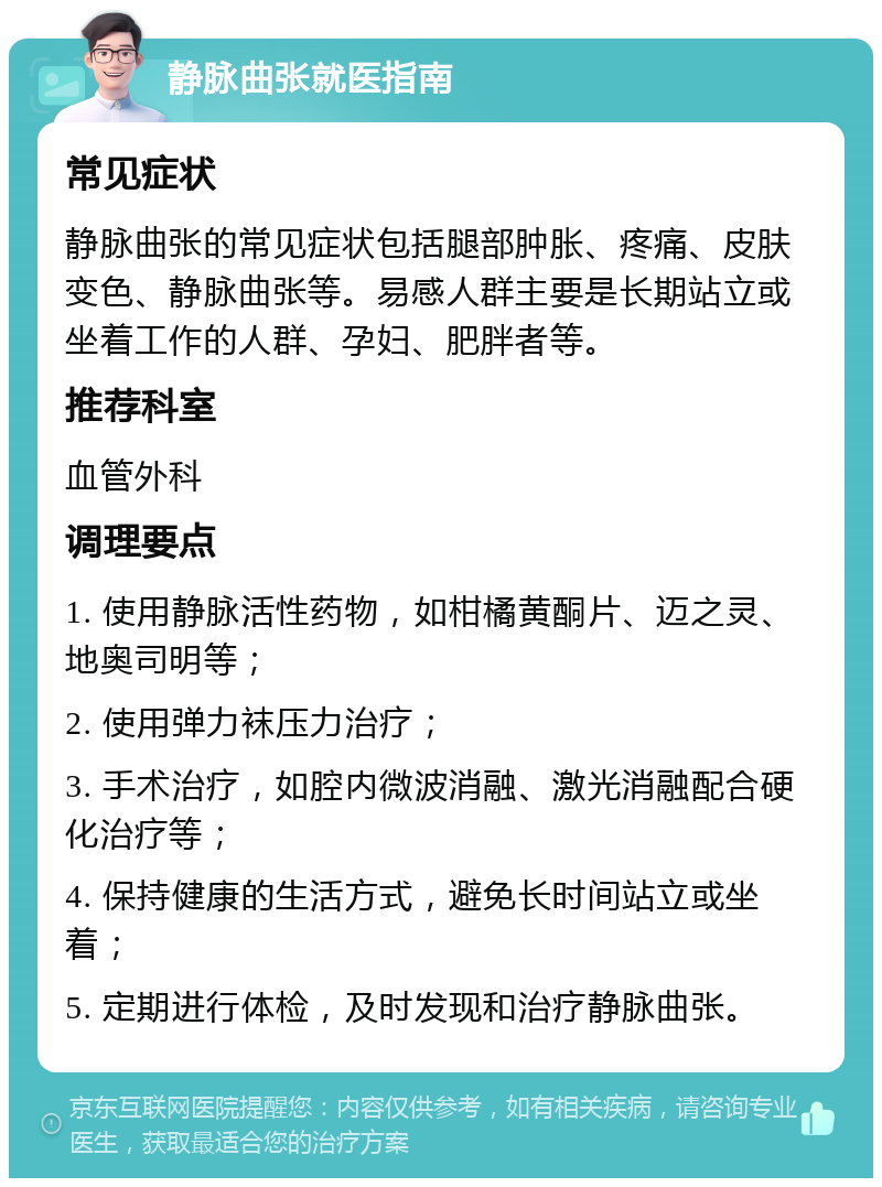 静脉曲张就医指南 常见症状 静脉曲张的常见症状包括腿部肿胀、疼痛、皮肤变色、静脉曲张等。易感人群主要是长期站立或坐着工作的人群、孕妇、肥胖者等。 推荐科室 血管外科 调理要点 1. 使用静脉活性药物，如柑橘黄酮片、迈之灵、地奥司明等； 2. 使用弹力袜压力治疗； 3. 手术治疗，如腔内微波消融、激光消融配合硬化治疗等； 4. 保持健康的生活方式，避免长时间站立或坐着； 5. 定期进行体检，及时发现和治疗静脉曲张。