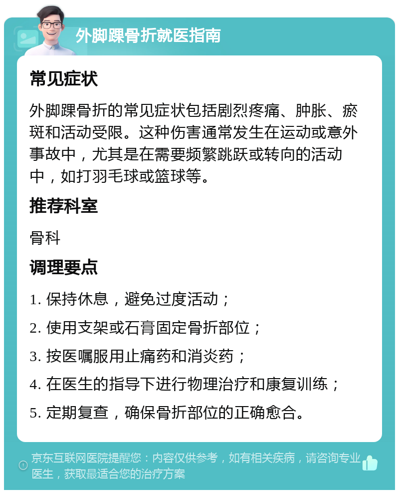 外脚踝骨折就医指南 常见症状 外脚踝骨折的常见症状包括剧烈疼痛、肿胀、瘀斑和活动受限。这种伤害通常发生在运动或意外事故中，尤其是在需要频繁跳跃或转向的活动中，如打羽毛球或篮球等。 推荐科室 骨科 调理要点 1. 保持休息，避免过度活动； 2. 使用支架或石膏固定骨折部位； 3. 按医嘱服用止痛药和消炎药； 4. 在医生的指导下进行物理治疗和康复训练； 5. 定期复查，确保骨折部位的正确愈合。