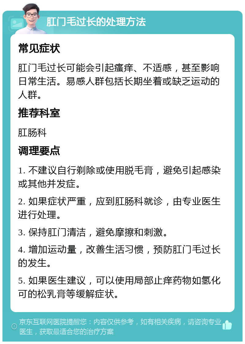 肛门毛过长的处理方法 常见症状 肛门毛过长可能会引起瘙痒、不适感，甚至影响日常生活。易感人群包括长期坐着或缺乏运动的人群。 推荐科室 肛肠科 调理要点 1. 不建议自行剃除或使用脱毛膏，避免引起感染或其他并发症。 2. 如果症状严重，应到肛肠科就诊，由专业医生进行处理。 3. 保持肛门清洁，避免摩擦和刺激。 4. 增加运动量，改善生活习惯，预防肛门毛过长的发生。 5. 如果医生建议，可以使用局部止痒药物如氢化可的松乳膏等缓解症状。