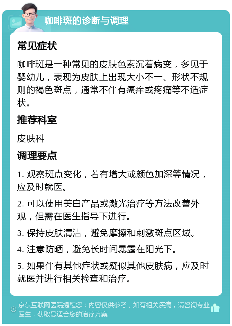 咖啡斑的诊断与调理 常见症状 咖啡斑是一种常见的皮肤色素沉着病变，多见于婴幼儿，表现为皮肤上出现大小不一、形状不规则的褐色斑点，通常不伴有瘙痒或疼痛等不适症状。 推荐科室 皮肤科 调理要点 1. 观察斑点变化，若有增大或颜色加深等情况，应及时就医。 2. 可以使用美白产品或激光治疗等方法改善外观，但需在医生指导下进行。 3. 保持皮肤清洁，避免摩擦和刺激斑点区域。 4. 注意防晒，避免长时间暴露在阳光下。 5. 如果伴有其他症状或疑似其他皮肤病，应及时就医并进行相关检查和治疗。