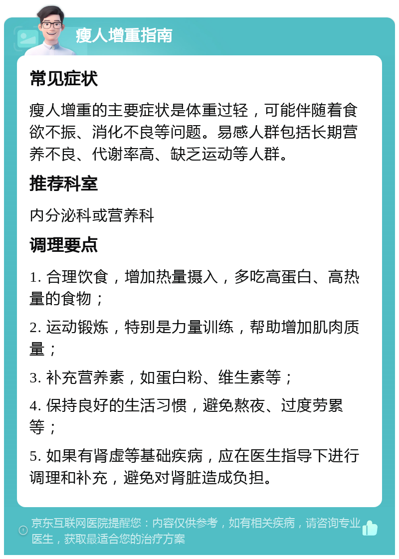 瘦人增重指南 常见症状 瘦人增重的主要症状是体重过轻，可能伴随着食欲不振、消化不良等问题。易感人群包括长期营养不良、代谢率高、缺乏运动等人群。 推荐科室 内分泌科或营养科 调理要点 1. 合理饮食，增加热量摄入，多吃高蛋白、高热量的食物； 2. 运动锻炼，特别是力量训练，帮助增加肌肉质量； 3. 补充营养素，如蛋白粉、维生素等； 4. 保持良好的生活习惯，避免熬夜、过度劳累等； 5. 如果有肾虚等基础疾病，应在医生指导下进行调理和补充，避免对肾脏造成负担。