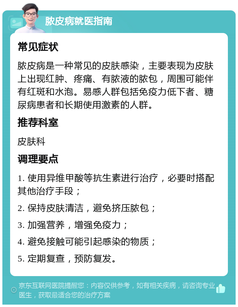 脓皮病就医指南 常见症状 脓皮病是一种常见的皮肤感染，主要表现为皮肤上出现红肿、疼痛、有脓液的脓包，周围可能伴有红斑和水泡。易感人群包括免疫力低下者、糖尿病患者和长期使用激素的人群。 推荐科室 皮肤科 调理要点 1. 使用异维甲酸等抗生素进行治疗，必要时搭配其他治疗手段； 2. 保持皮肤清洁，避免挤压脓包； 3. 加强营养，增强免疫力； 4. 避免接触可能引起感染的物质； 5. 定期复查，预防复发。