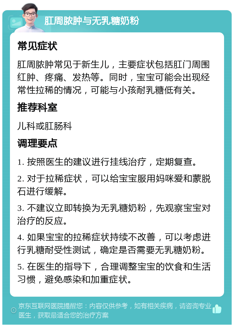 肛周脓肿与无乳糖奶粉 常见症状 肛周脓肿常见于新生儿，主要症状包括肛门周围红肿、疼痛、发热等。同时，宝宝可能会出现经常性拉稀的情况，可能与小孩耐乳糖低有关。 推荐科室 儿科或肛肠科 调理要点 1. 按照医生的建议进行挂线治疗，定期复查。 2. 对于拉稀症状，可以给宝宝服用妈咪爱和蒙脱石进行缓解。 3. 不建议立即转换为无乳糖奶粉，先观察宝宝对治疗的反应。 4. 如果宝宝的拉稀症状持续不改善，可以考虑进行乳糖耐受性测试，确定是否需要无乳糖奶粉。 5. 在医生的指导下，合理调整宝宝的饮食和生活习惯，避免感染和加重症状。