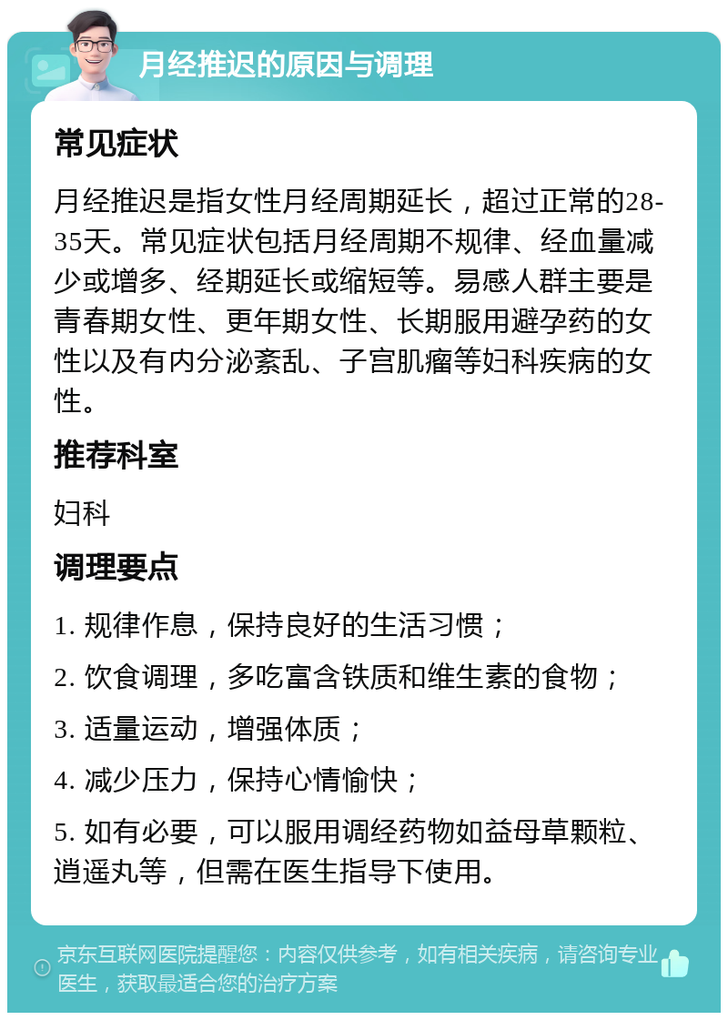 月经推迟的原因与调理 常见症状 月经推迟是指女性月经周期延长，超过正常的28-35天。常见症状包括月经周期不规律、经血量减少或增多、经期延长或缩短等。易感人群主要是青春期女性、更年期女性、长期服用避孕药的女性以及有内分泌紊乱、子宫肌瘤等妇科疾病的女性。 推荐科室 妇科 调理要点 1. 规律作息，保持良好的生活习惯； 2. 饮食调理，多吃富含铁质和维生素的食物； 3. 适量运动，增强体质； 4. 减少压力，保持心情愉快； 5. 如有必要，可以服用调经药物如益母草颗粒、逍遥丸等，但需在医生指导下使用。