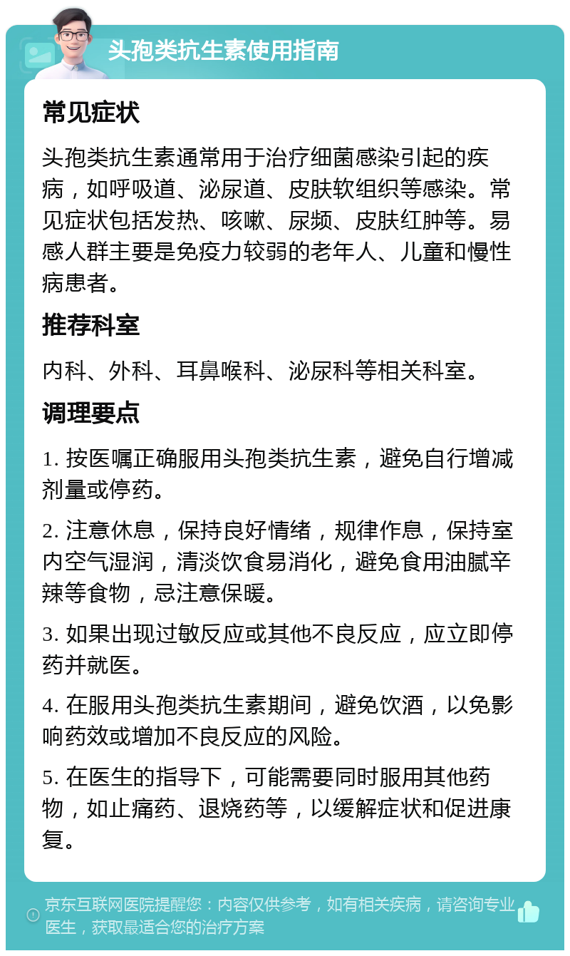 头孢类抗生素使用指南 常见症状 头孢类抗生素通常用于治疗细菌感染引起的疾病，如呼吸道、泌尿道、皮肤软组织等感染。常见症状包括发热、咳嗽、尿频、皮肤红肿等。易感人群主要是免疫力较弱的老年人、儿童和慢性病患者。 推荐科室 内科、外科、耳鼻喉科、泌尿科等相关科室。 调理要点 1. 按医嘱正确服用头孢类抗生素，避免自行增减剂量或停药。 2. 注意休息，保持良好情绪，规律作息，保持室内空气湿润，清淡饮食易消化，避免食用油腻辛辣等食物，忌注意保暖。 3. 如果出现过敏反应或其他不良反应，应立即停药并就医。 4. 在服用头孢类抗生素期间，避免饮酒，以免影响药效或增加不良反应的风险。 5. 在医生的指导下，可能需要同时服用其他药物，如止痛药、退烧药等，以缓解症状和促进康复。