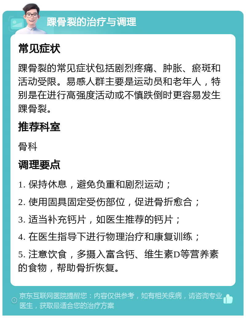 踝骨裂的治疗与调理 常见症状 踝骨裂的常见症状包括剧烈疼痛、肿胀、瘀斑和活动受限。易感人群主要是运动员和老年人，特别是在进行高强度活动或不慎跌倒时更容易发生踝骨裂。 推荐科室 骨科 调理要点 1. 保持休息，避免负重和剧烈运动； 2. 使用固具固定受伤部位，促进骨折愈合； 3. 适当补充钙片，如医生推荐的钙片； 4. 在医生指导下进行物理治疗和康复训练； 5. 注意饮食，多摄入富含钙、维生素D等营养素的食物，帮助骨折恢复。