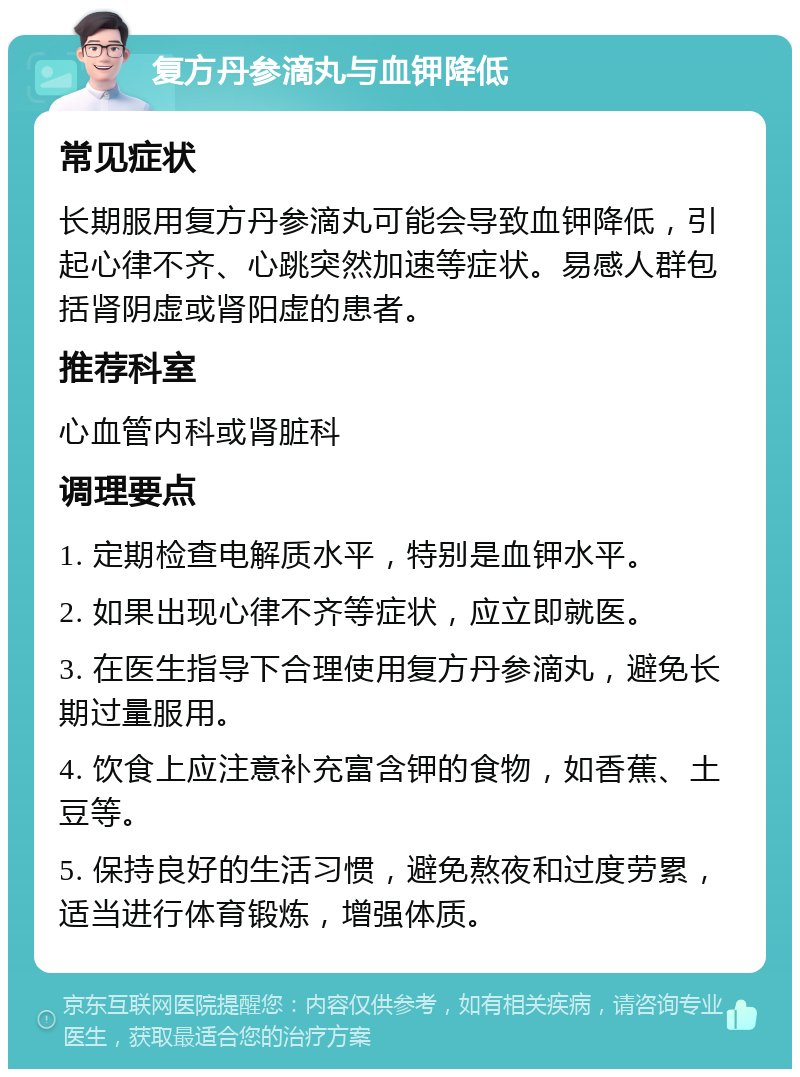 复方丹参滴丸与血钾降低 常见症状 长期服用复方丹参滴丸可能会导致血钾降低，引起心律不齐、心跳突然加速等症状。易感人群包括肾阴虚或肾阳虚的患者。 推荐科室 心血管内科或肾脏科 调理要点 1. 定期检查电解质水平，特别是血钾水平。 2. 如果出现心律不齐等症状，应立即就医。 3. 在医生指导下合理使用复方丹参滴丸，避免长期过量服用。 4. 饮食上应注意补充富含钾的食物，如香蕉、土豆等。 5. 保持良好的生活习惯，避免熬夜和过度劳累，适当进行体育锻炼，增强体质。