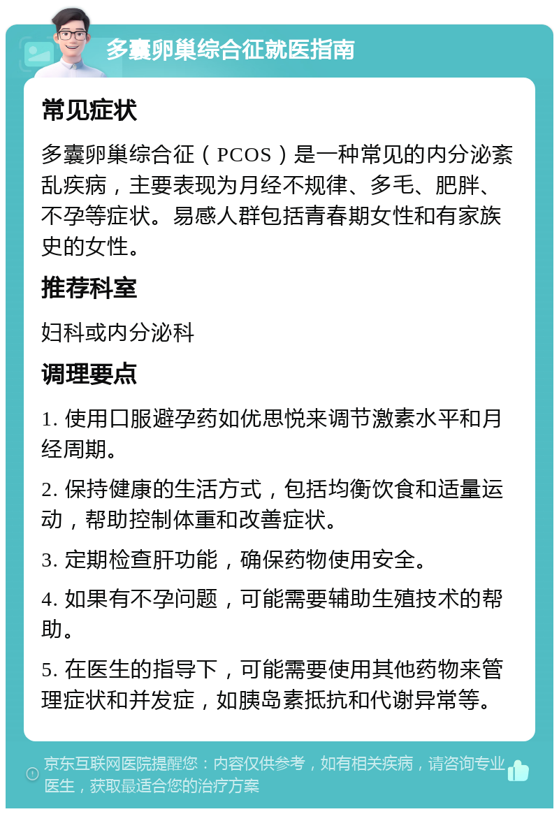 多囊卵巢综合征就医指南 常见症状 多囊卵巢综合征（PCOS）是一种常见的内分泌紊乱疾病，主要表现为月经不规律、多毛、肥胖、不孕等症状。易感人群包括青春期女性和有家族史的女性。 推荐科室 妇科或内分泌科 调理要点 1. 使用口服避孕药如优思悦来调节激素水平和月经周期。 2. 保持健康的生活方式，包括均衡饮食和适量运动，帮助控制体重和改善症状。 3. 定期检查肝功能，确保药物使用安全。 4. 如果有不孕问题，可能需要辅助生殖技术的帮助。 5. 在医生的指导下，可能需要使用其他药物来管理症状和并发症，如胰岛素抵抗和代谢异常等。