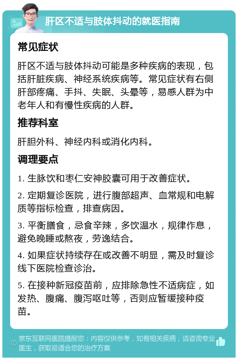 肝区不适与肢体抖动的就医指南 常见症状 肝区不适与肢体抖动可能是多种疾病的表现，包括肝脏疾病、神经系统疾病等。常见症状有右侧肝部疼痛、手抖、失眠、头晕等，易感人群为中老年人和有慢性疾病的人群。 推荐科室 肝胆外科、神经内科或消化内科。 调理要点 1. 生脉饮和枣仁安神胶囊可用于改善症状。 2. 定期复诊医院，进行腹部超声、血常规和电解质等指标检查，排查病因。 3. 平衡膳食，忌食辛辣，多饮温水，规律作息，避免晚睡或熬夜，劳逸结合。 4. 如果症状持续存在或改善不明显，需及时复诊线下医院检查诊治。 5. 在接种新冠疫苗前，应排除急性不适病症，如发热、腹痛、腹泻呕吐等，否则应暂缓接种疫苗。