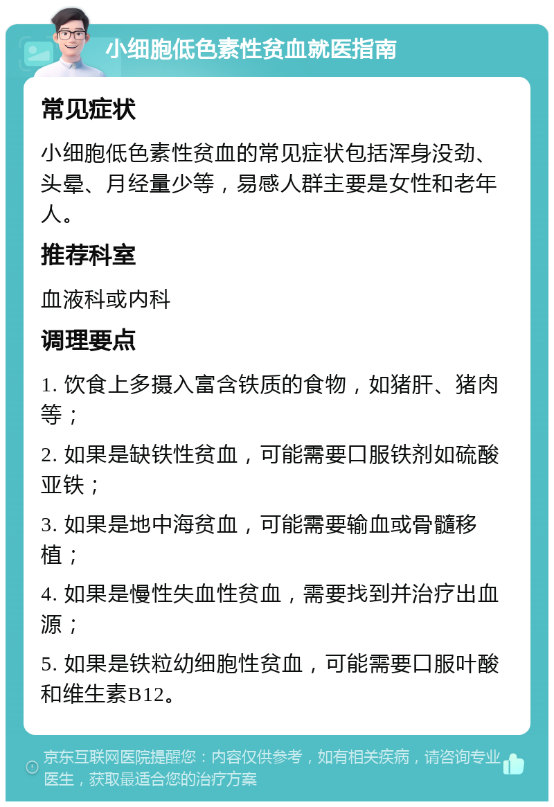 小细胞低色素性贫血就医指南 常见症状 小细胞低色素性贫血的常见症状包括浑身没劲、头晕、月经量少等，易感人群主要是女性和老年人。 推荐科室 血液科或内科 调理要点 1. 饮食上多摄入富含铁质的食物，如猪肝、猪肉等； 2. 如果是缺铁性贫血，可能需要口服铁剂如硫酸亚铁； 3. 如果是地中海贫血，可能需要输血或骨髓移植； 4. 如果是慢性失血性贫血，需要找到并治疗出血源； 5. 如果是铁粒幼细胞性贫血，可能需要口服叶酸和维生素B12。