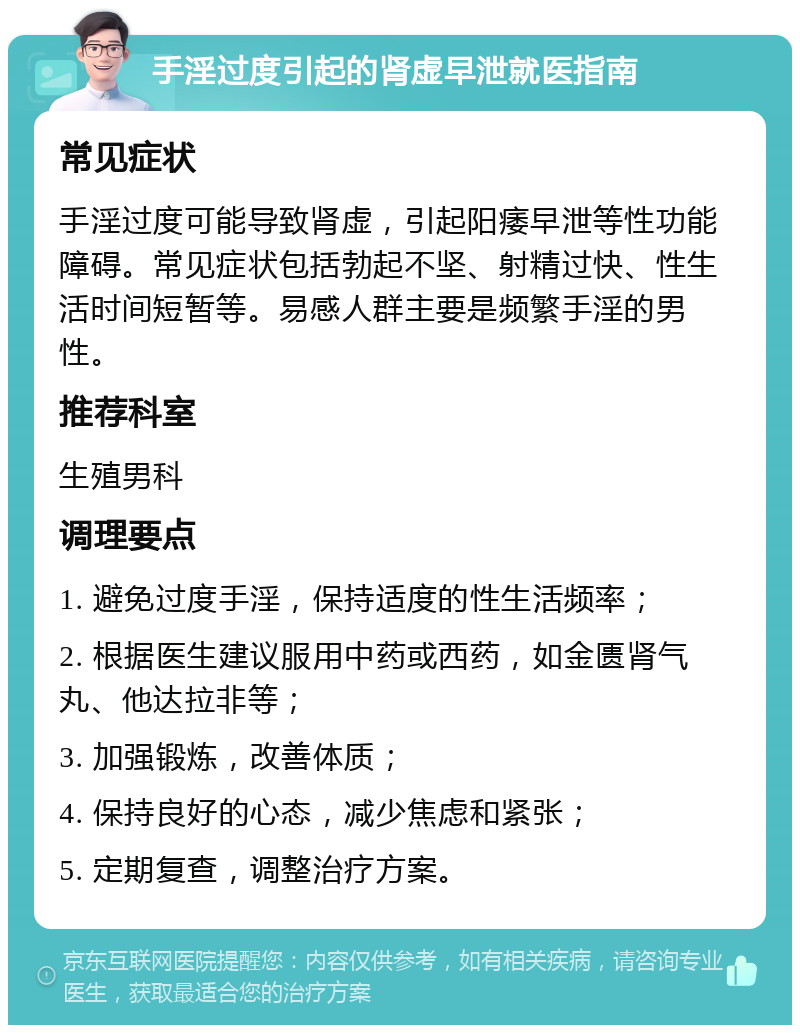 手淫过度引起的肾虚早泄就医指南 常见症状 手淫过度可能导致肾虚，引起阳痿早泄等性功能障碍。常见症状包括勃起不坚、射精过快、性生活时间短暂等。易感人群主要是频繁手淫的男性。 推荐科室 生殖男科 调理要点 1. 避免过度手淫，保持适度的性生活频率； 2. 根据医生建议服用中药或西药，如金匮肾气丸、他达拉非等； 3. 加强锻炼，改善体质； 4. 保持良好的心态，减少焦虑和紧张； 5. 定期复查，调整治疗方案。