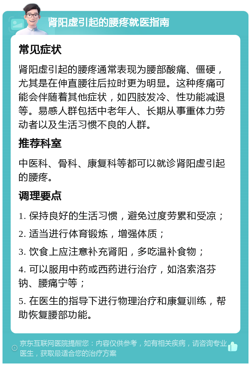 肾阳虚引起的腰疼就医指南 常见症状 肾阳虚引起的腰疼通常表现为腰部酸痛、僵硬，尤其是在伸直腰往后拉时更为明显。这种疼痛可能会伴随着其他症状，如四肢发冷、性功能减退等。易感人群包括中老年人、长期从事重体力劳动者以及生活习惯不良的人群。 推荐科室 中医科、骨科、康复科等都可以就诊肾阳虚引起的腰疼。 调理要点 1. 保持良好的生活习惯，避免过度劳累和受凉； 2. 适当进行体育锻炼，增强体质； 3. 饮食上应注意补充肾阳，多吃温补食物； 4. 可以服用中药或西药进行治疗，如洛索洛芬钠、腰痛宁等； 5. 在医生的指导下进行物理治疗和康复训练，帮助恢复腰部功能。