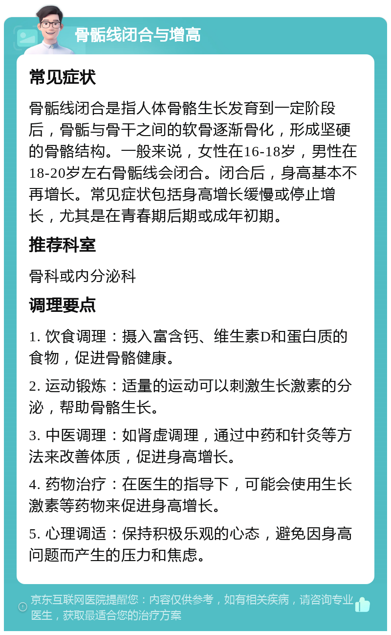 骨骺线闭合与增高 常见症状 骨骺线闭合是指人体骨骼生长发育到一定阶段后，骨骺与骨干之间的软骨逐渐骨化，形成坚硬的骨骼结构。一般来说，女性在16-18岁，男性在18-20岁左右骨骺线会闭合。闭合后，身高基本不再增长。常见症状包括身高增长缓慢或停止增长，尤其是在青春期后期或成年初期。 推荐科室 骨科或内分泌科 调理要点 1. 饮食调理：摄入富含钙、维生素D和蛋白质的食物，促进骨骼健康。 2. 运动锻炼：适量的运动可以刺激生长激素的分泌，帮助骨骼生长。 3. 中医调理：如肾虚调理，通过中药和针灸等方法来改善体质，促进身高增长。 4. 药物治疗：在医生的指导下，可能会使用生长激素等药物来促进身高增长。 5. 心理调适：保持积极乐观的心态，避免因身高问题而产生的压力和焦虑。