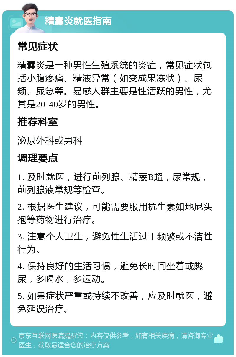 精囊炎就医指南 常见症状 精囊炎是一种男性生殖系统的炎症，常见症状包括小腹疼痛、精液异常（如变成果冻状）、尿频、尿急等。易感人群主要是性活跃的男性，尤其是20-40岁的男性。 推荐科室 泌尿外科或男科 调理要点 1. 及时就医，进行前列腺、精囊B超，尿常规，前列腺液常规等检查。 2. 根据医生建议，可能需要服用抗生素如地尼头孢等药物进行治疗。 3. 注意个人卫生，避免性生活过于频繁或不洁性行为。 4. 保持良好的生活习惯，避免长时间坐着或憋尿，多喝水，多运动。 5. 如果症状严重或持续不改善，应及时就医，避免延误治疗。