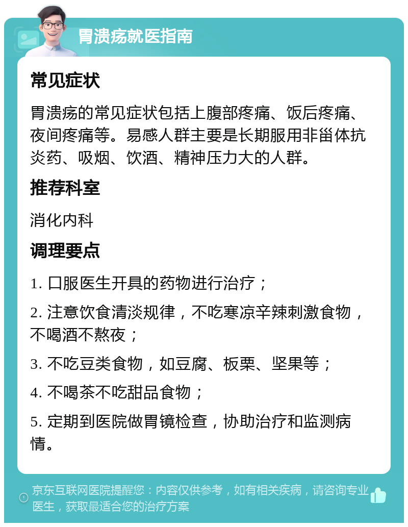 胃溃疡就医指南 常见症状 胃溃疡的常见症状包括上腹部疼痛、饭后疼痛、夜间疼痛等。易感人群主要是长期服用非甾体抗炎药、吸烟、饮酒、精神压力大的人群。 推荐科室 消化内科 调理要点 1. 口服医生开具的药物进行治疗； 2. 注意饮食清淡规律，不吃寒凉辛辣刺激食物，不喝酒不熬夜； 3. 不吃豆类食物，如豆腐、板栗、坚果等； 4. 不喝茶不吃甜品食物； 5. 定期到医院做胃镜检查，协助治疗和监测病情。