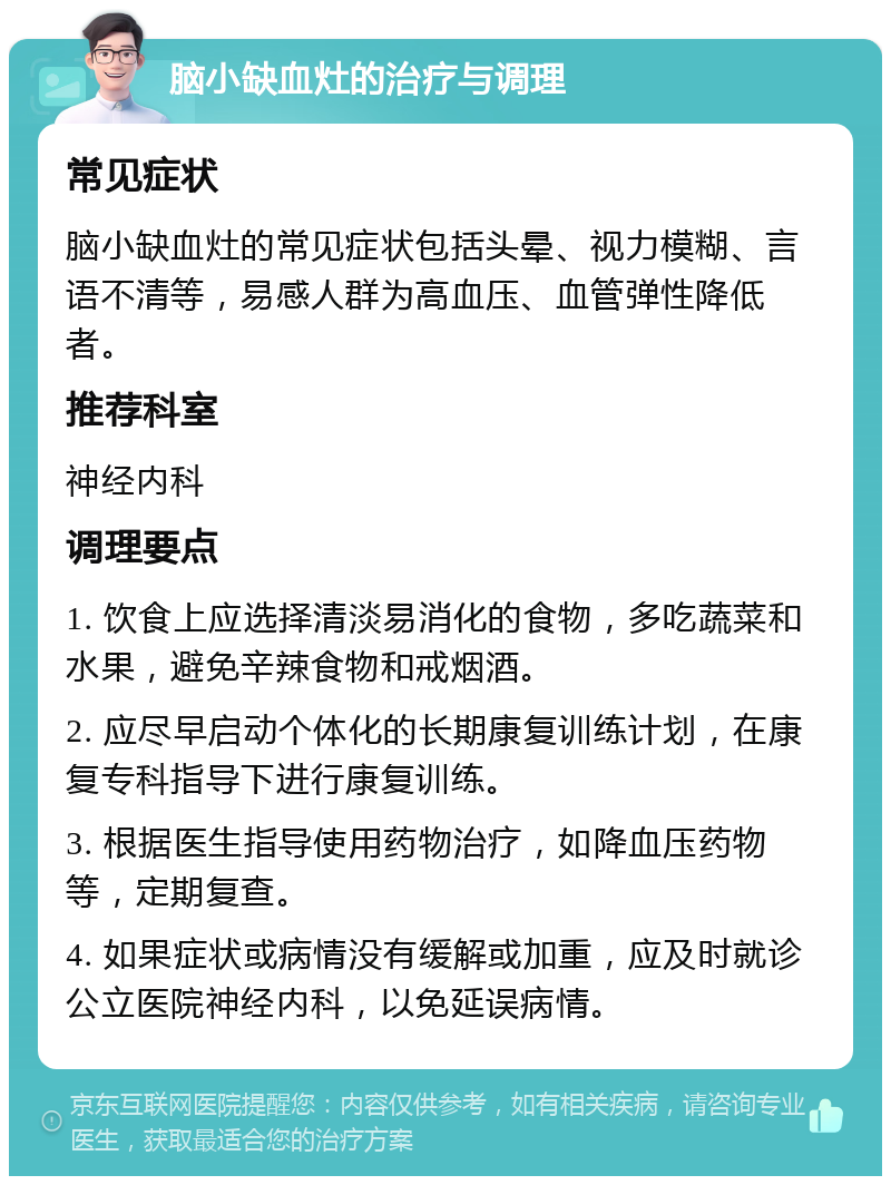 脑小缺血灶的治疗与调理 常见症状 脑小缺血灶的常见症状包括头晕、视力模糊、言语不清等，易感人群为高血压、血管弹性降低者。 推荐科室 神经内科 调理要点 1. 饮食上应选择清淡易消化的食物，多吃蔬菜和水果，避免辛辣食物和戒烟酒。 2. 应尽早启动个体化的长期康复训练计划，在康复专科指导下进行康复训练。 3. 根据医生指导使用药物治疗，如降血压药物等，定期复查。 4. 如果症状或病情没有缓解或加重，应及时就诊公立医院神经内科，以免延误病情。