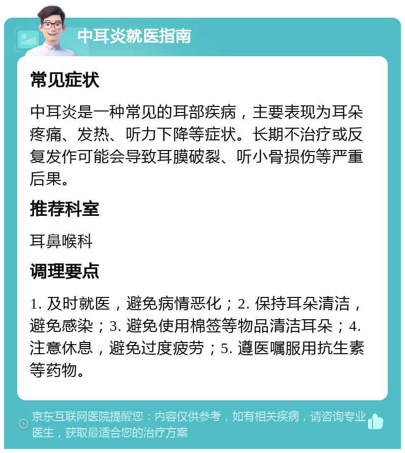 中耳炎就医指南 常见症状 中耳炎是一种常见的耳部疾病，主要表现为耳朵疼痛、发热、听力下降等症状。长期不治疗或反复发作可能会导致耳膜破裂、听小骨损伤等严重后果。 推荐科室 耳鼻喉科 调理要点 1. 及时就医，避免病情恶化；2. 保持耳朵清洁，避免感染；3. 避免使用棉签等物品清洁耳朵；4. 注意休息，避免过度疲劳；5. 遵医嘱服用抗生素等药物。