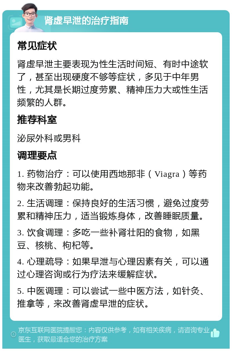 肾虚早泄的治疗指南 常见症状 肾虚早泄主要表现为性生活时间短、有时中途软了，甚至出现硬度不够等症状，多见于中年男性，尤其是长期过度劳累、精神压力大或性生活频繁的人群。 推荐科室 泌尿外科或男科 调理要点 1. 药物治疗：可以使用西地那非（Viagra）等药物来改善勃起功能。 2. 生活调理：保持良好的生活习惯，避免过度劳累和精神压力，适当锻炼身体，改善睡眠质量。 3. 饮食调理：多吃一些补肾壮阳的食物，如黑豆、核桃、枸杞等。 4. 心理疏导：如果早泄与心理因素有关，可以通过心理咨询或行为疗法来缓解症状。 5. 中医调理：可以尝试一些中医方法，如针灸、推拿等，来改善肾虚早泄的症状。