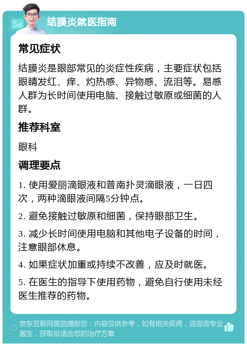 结膜炎就医指南 常见症状 结膜炎是眼部常见的炎症性疾病，主要症状包括眼睛发红、痒、灼热感、异物感、流泪等。易感人群为长时间使用电脑、接触过敏原或细菌的人群。 推荐科室 眼科 调理要点 1. 使用爱丽滴眼液和普南扑灵滴眼液，一日四次，两种滴眼液间隔5分钟点。 2. 避免接触过敏原和细菌，保持眼部卫生。 3. 减少长时间使用电脑和其他电子设备的时间，注意眼部休息。 4. 如果症状加重或持续不改善，应及时就医。 5. 在医生的指导下使用药物，避免自行使用未经医生推荐的药物。