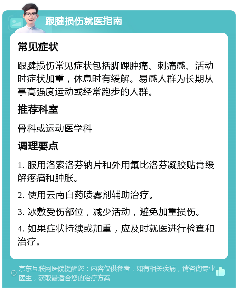 跟腱损伤就医指南 常见症状 跟腱损伤常见症状包括脚踝肿痛、刺痛感、活动时症状加重，休息时有缓解。易感人群为长期从事高强度运动或经常跑步的人群。 推荐科室 骨科或运动医学科 调理要点 1. 服用洛索洛芬钠片和外用氟比洛芬凝胶贴膏缓解疼痛和肿胀。 2. 使用云南白药喷雾剂辅助治疗。 3. 冰敷受伤部位，减少活动，避免加重损伤。 4. 如果症状持续或加重，应及时就医进行检查和治疗。