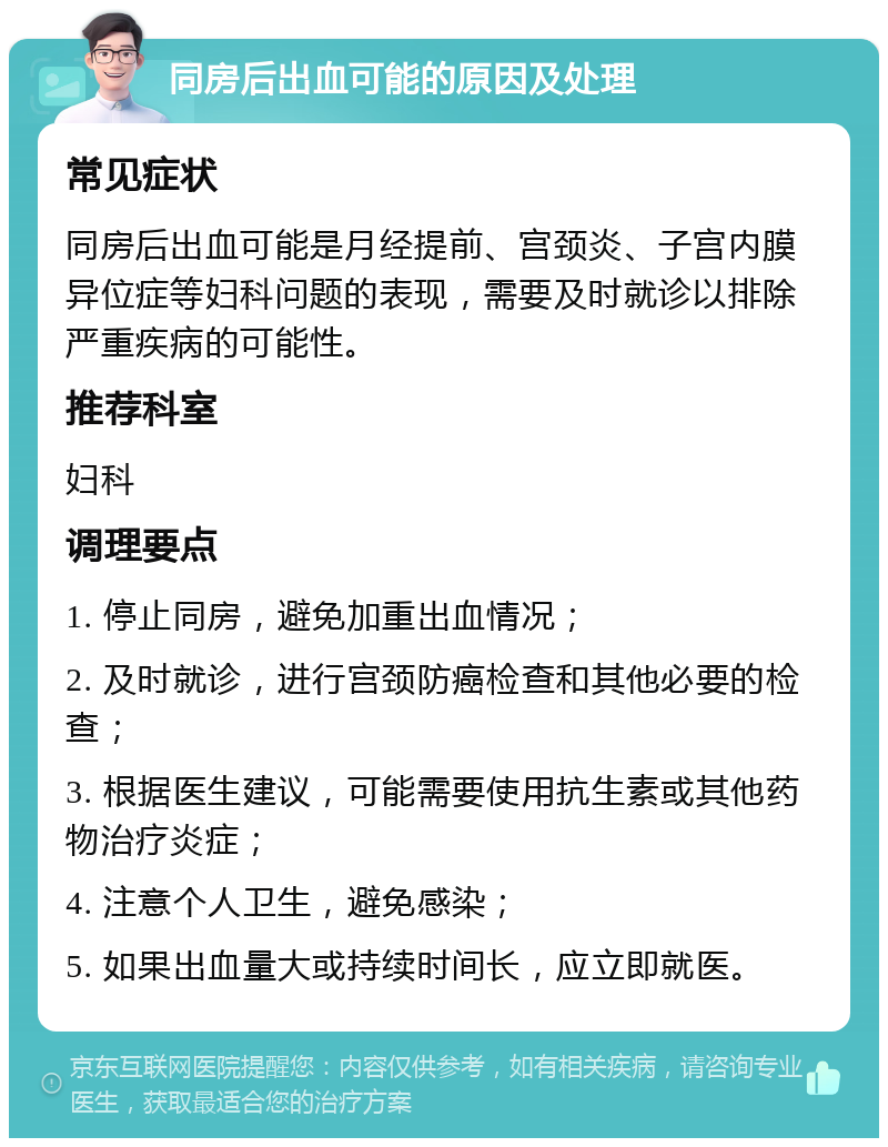 同房后出血可能的原因及处理 常见症状 同房后出血可能是月经提前、宫颈炎、子宫内膜异位症等妇科问题的表现，需要及时就诊以排除严重疾病的可能性。 推荐科室 妇科 调理要点 1. 停止同房，避免加重出血情况； 2. 及时就诊，进行宫颈防癌检查和其他必要的检查； 3. 根据医生建议，可能需要使用抗生素或其他药物治疗炎症； 4. 注意个人卫生，避免感染； 5. 如果出血量大或持续时间长，应立即就医。