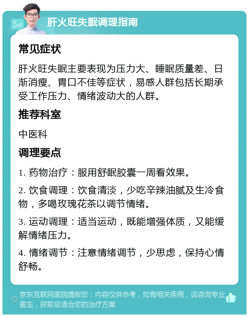 肝火旺失眠调理指南 常见症状 肝火旺失眠主要表现为压力大、睡眠质量差、日渐消瘦、胃口不佳等症状，易感人群包括长期承受工作压力、情绪波动大的人群。 推荐科室 中医科 调理要点 1. 药物治疗：服用舒眠胶囊一周看效果。 2. 饮食调理：饮食清淡，少吃辛辣油腻及生冷食物，多喝玫瑰花茶以调节情绪。 3. 运动调理：适当运动，既能增强体质，又能缓解情绪压力。 4. 情绪调节：注意情绪调节，少思虑，保持心情舒畅。