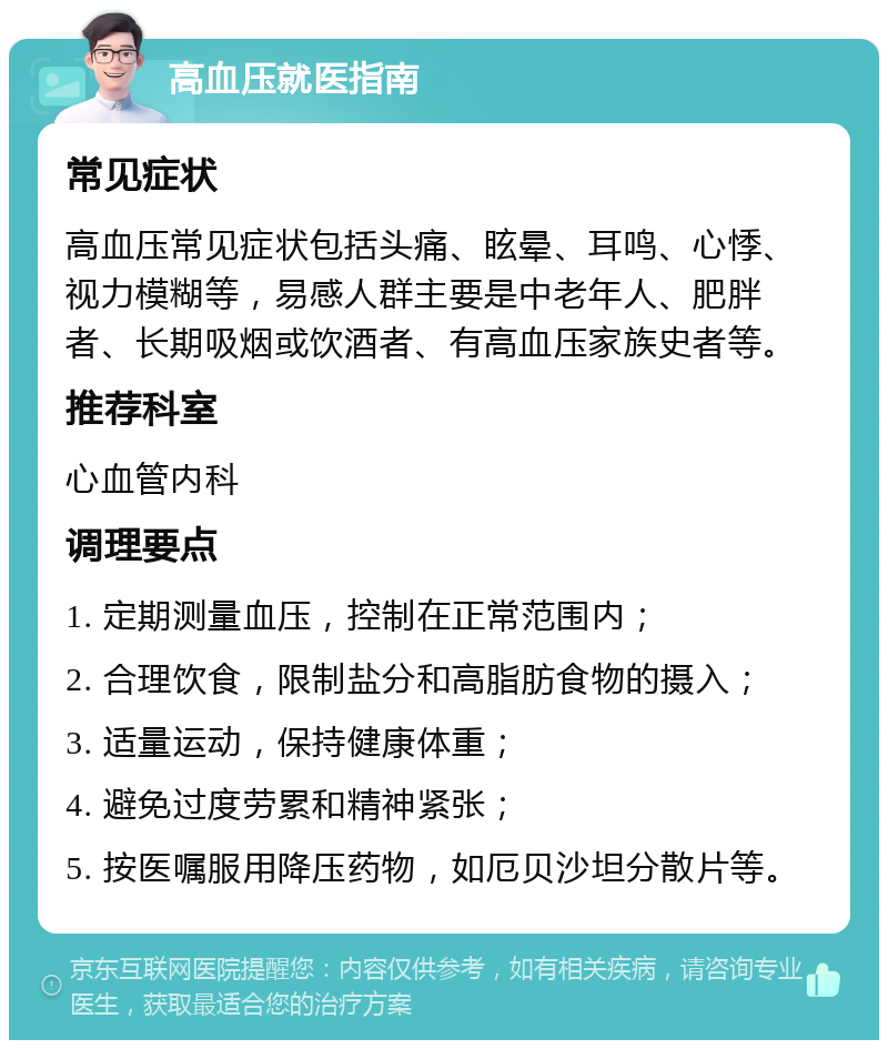 高血压就医指南 常见症状 高血压常见症状包括头痛、眩晕、耳鸣、心悸、视力模糊等，易感人群主要是中老年人、肥胖者、长期吸烟或饮酒者、有高血压家族史者等。 推荐科室 心血管内科 调理要点 1. 定期测量血压，控制在正常范围内； 2. 合理饮食，限制盐分和高脂肪食物的摄入； 3. 适量运动，保持健康体重； 4. 避免过度劳累和精神紧张； 5. 按医嘱服用降压药物，如厄贝沙坦分散片等。