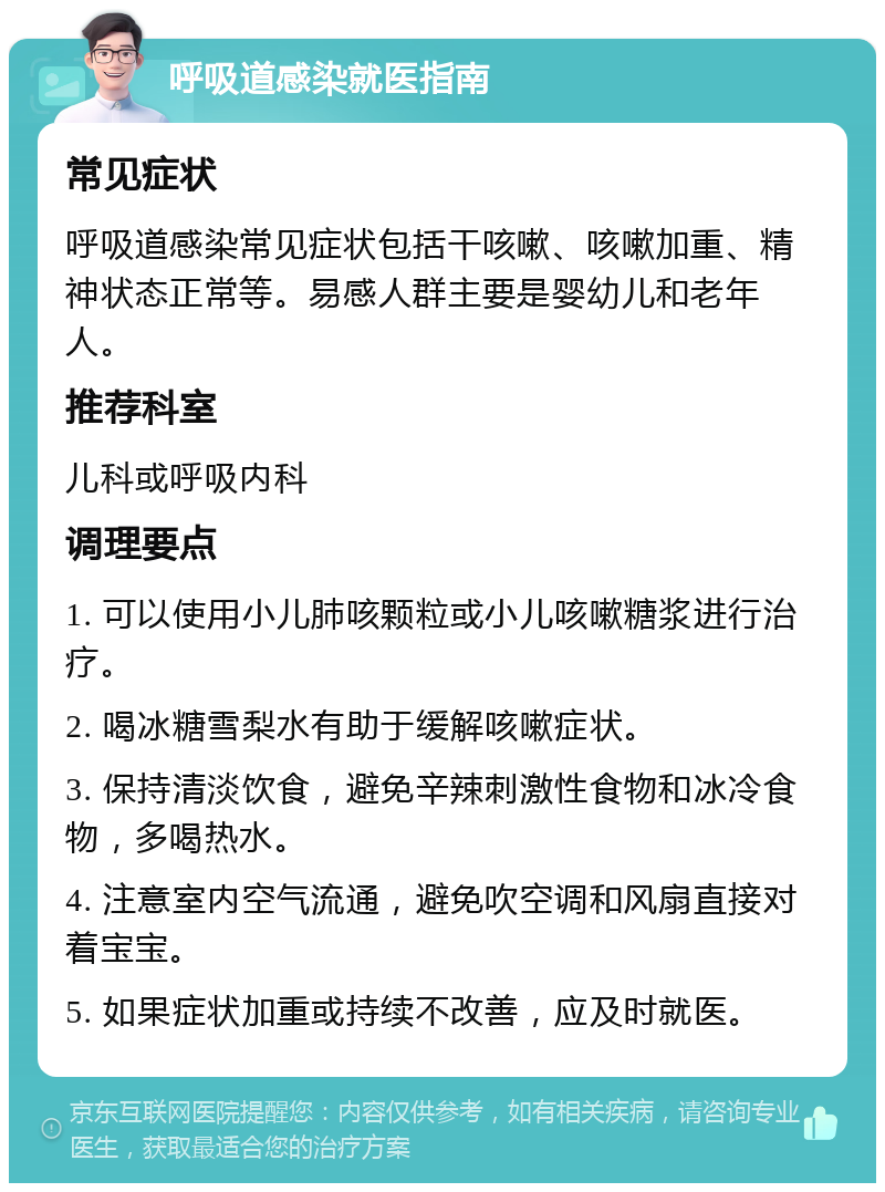 呼吸道感染就医指南 常见症状 呼吸道感染常见症状包括干咳嗽、咳嗽加重、精神状态正常等。易感人群主要是婴幼儿和老年人。 推荐科室 儿科或呼吸内科 调理要点 1. 可以使用小儿肺咳颗粒或小儿咳嗽糖浆进行治疗。 2. 喝冰糖雪梨水有助于缓解咳嗽症状。 3. 保持清淡饮食，避免辛辣刺激性食物和冰冷食物，多喝热水。 4. 注意室内空气流通，避免吹空调和风扇直接对着宝宝。 5. 如果症状加重或持续不改善，应及时就医。