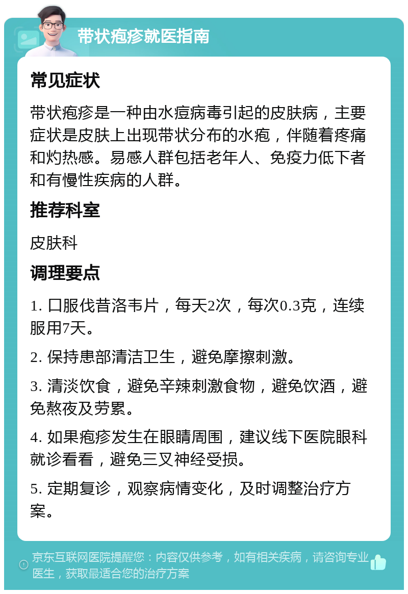 带状疱疹就医指南 常见症状 带状疱疹是一种由水痘病毒引起的皮肤病，主要症状是皮肤上出现带状分布的水疱，伴随着疼痛和灼热感。易感人群包括老年人、免疫力低下者和有慢性疾病的人群。 推荐科室 皮肤科 调理要点 1. 口服伐昔洛韦片，每天2次，每次0.3克，连续服用7天。 2. 保持患部清洁卫生，避免摩擦刺激。 3. 清淡饮食，避免辛辣刺激食物，避免饮酒，避免熬夜及劳累。 4. 如果疱疹发生在眼睛周围，建议线下医院眼科就诊看看，避免三叉神经受损。 5. 定期复诊，观察病情变化，及时调整治疗方案。